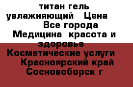 титан гель увлажняющий › Цена ­ 660 - Все города Медицина, красота и здоровье » Косметические услуги   . Красноярский край,Сосновоборск г.